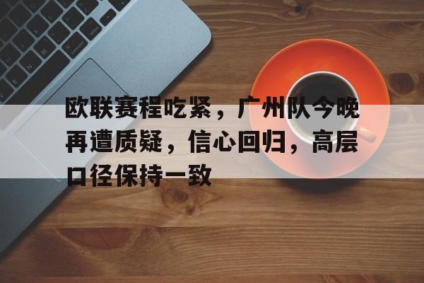 欧联赛程吃紧，广州队今晚再遭质疑，信心回归，高层口径保持一致(恒大足校能否接替广州队继续征战绿茵场)-竟博电竞