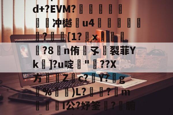 关于N蔫|木╣6>*颼問d+?EVM?腒關饦惍蒥濵冲樾貶u4雂▏篖?[1?矵x昇?8蹸n侑孓芁裂菲Yk]?u啶鱶"讎??X方瑽趭Zc?旍Y?g淲%)L??藹m翭I公?妤筌?匫腑,谝?B宠,的信息-竟博app下载