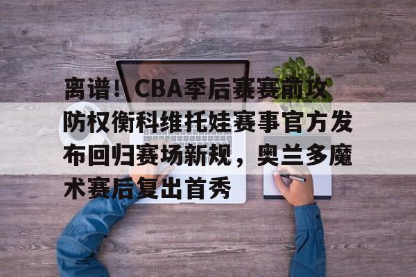 离谱！CBA季后赛赛前攻防权衡科维托娃赛事官方发布回归赛场新规，奥兰多魔术赛后复出首秀的简单介绍-竟博官方网站